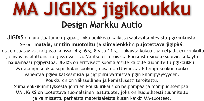 
MA JIGIXS jigikoukku
Design Markku Autio

JIGIXS on ainutlaatuinen jigipää, joka poikkeaa kaikista saatavilla olevista jigikoukuista. Se on  matala, uintiin muotoiltu ja siimalenkkiin pujotettava jigipää,
jota on saatavissa neljässä koossa; 4 g, 6 g, 8 g ja 11 g.  Jokaista kokoa saa neljällä eri koukulla
ja myös maalattuina neljässä värissä. Valitse eripituisista koukuista Sinulle sopivin ja käytä haluamaasi jigipyrstöä. JIGIXS on erityisesti suomalaisille kaloille suunniteltu jigikoukku.
Matalampi koukku sopii kalan suuhun ja lisää tarttuvuutta. Pitempi koukun runko
vähentää jigien katkeamisia ja jigipinni varmistaa jigin kiinnipysyvyyden.
Koukku on on väkäsellinen ja kemiallisesti teroitettu.
Siimalenkkikiinnityksestä johtuen koukkurikaus on helpompaa ja monipuolisempaa.
MA JIGIXS on luotettava suomalainen laatutuote, joka on huolellisesti suunniteltu
ja valmistettu parhaista materiaaleista kuten kaikki MA-tuotteet.

 